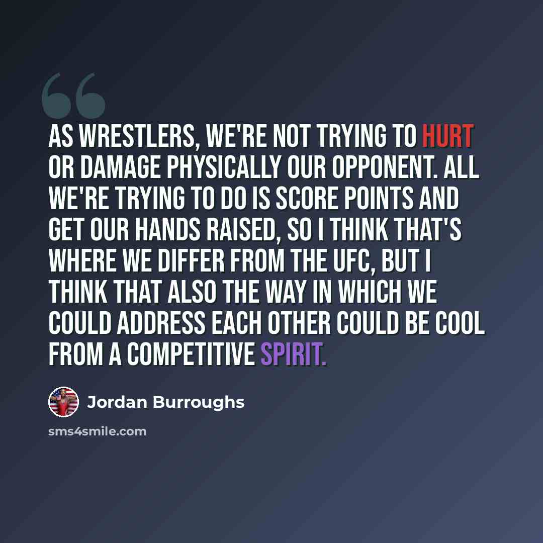 “As wrestlers, we're not trying to hurt or damage physically our opponent. All we're trying to do is score points and get our hands raised, so I think that's where we differ from the UFC, but I think that also the way in which we could address each other could be cool from a competitive spirit.” quote by Jordan Burroughs