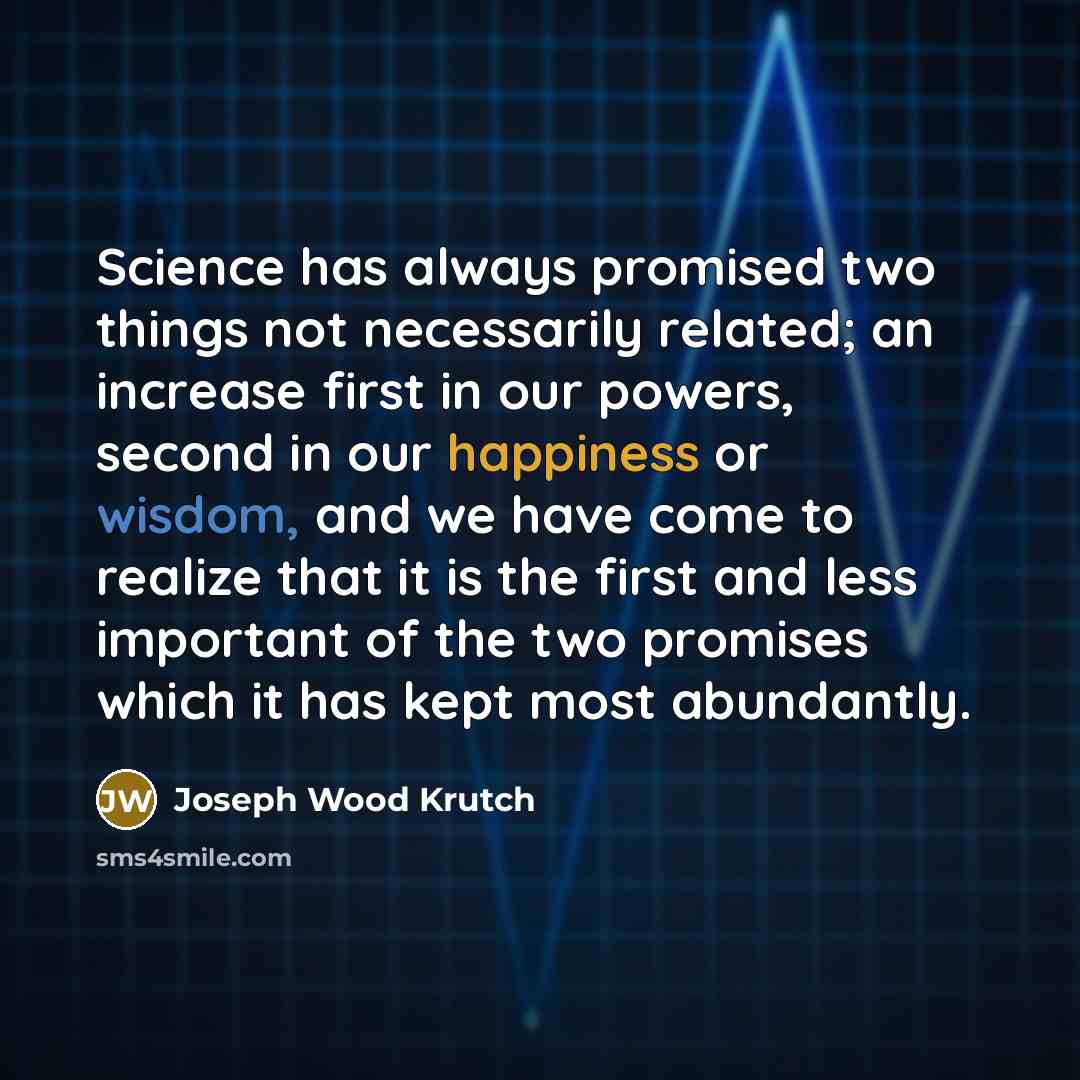 “Science has always promised two things not necessarily related; an increase first in our powers, second in our happiness or wisdom, and we have come to realize that it is the first and less important of the two promises which it has kept most abundantly.” quote by Joseph Wood Krutch