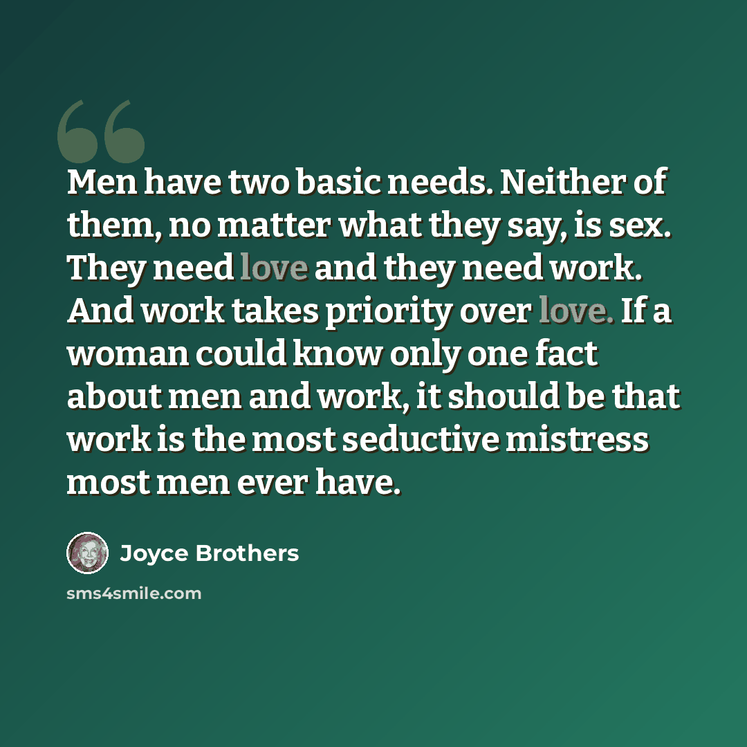 “Men have two basic needs. Neither of them, no matter what they say, is sex. They need love and they need work. And work takes priority over love. If a woman could know only one fact about men and work, it should be that work is the most seductive mistress most men ever have.” quote by Joyce Brothers