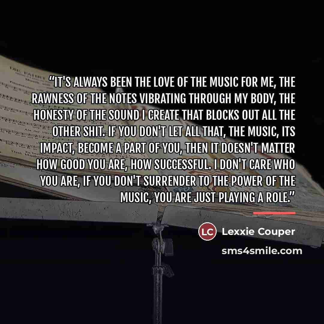 “It's always been the love of the music for me, the rawness of the notes vibrating through my body, the honesty of the sound I create that blocks out all the other shit. If you don't let all that, the music, its impact, become a part of you, then it doesn't matter how good you are, how successful…” quote by Lexxie Couper