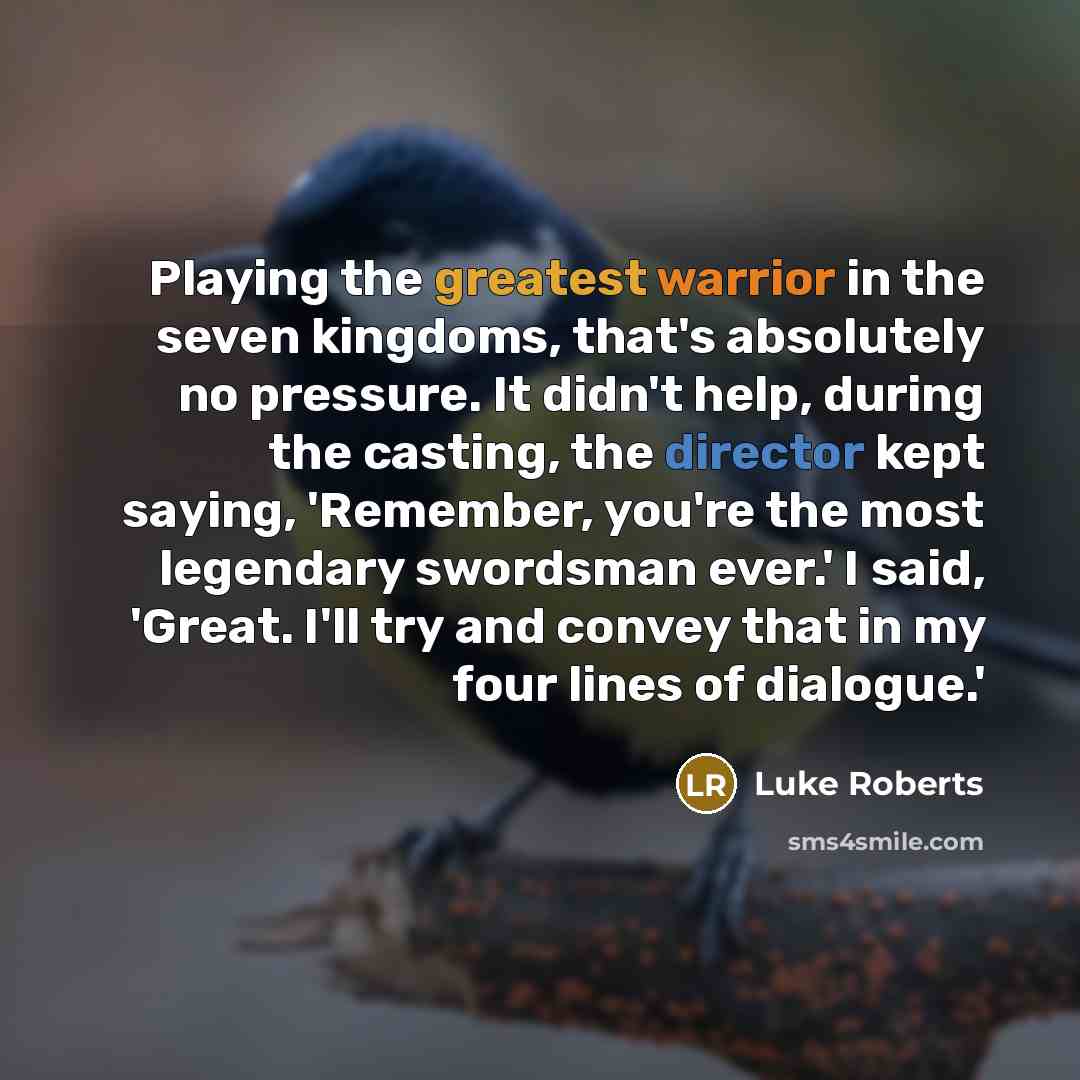 “Playing the greatest warrior in the seven kingdoms, that's absolutely no pressure. It didn't help, during the casting, the director kept saying, 'Remember, you're the most legendary swordsman ever.' I said, 'Great. I'll try and convey that in my four lines of dialogue.'” quote by Luke Roberts