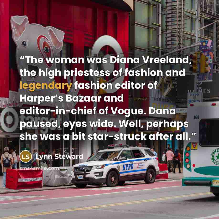 “The woman was Diana Vreeland, the high priestess of fashion and legendary fashion editor of Harper’s Bazaar and editor-in-chief of Vogue. Dana paused, eyes wide. Well, perhaps she was a bit star-struck after all.” quote by Lynn Steward