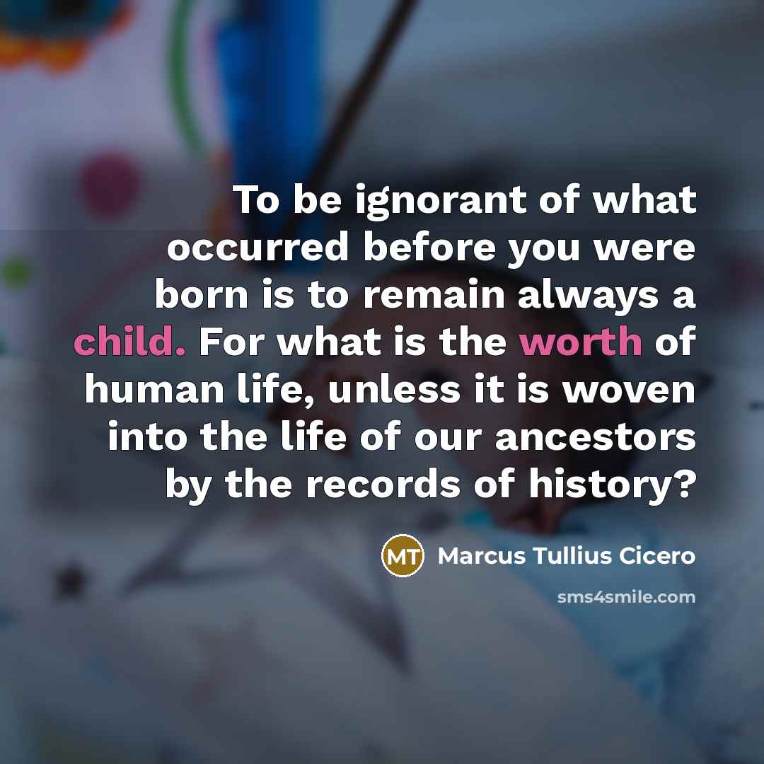 “To be ignorant of what occurred before you were born is to remain always a child. For what is the worth of human life, unless it is woven into the life of our ancestors by the records of history?” quote by Marcus Tullius Cicero