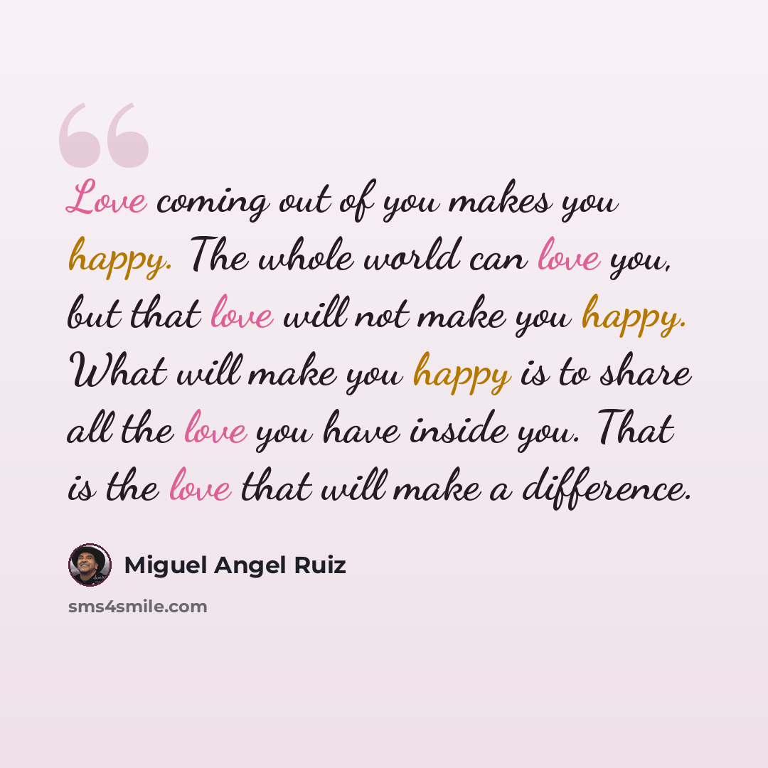 “Love coming out of you makes you happy. The whole world can love you, but that love will not make you happy. What will make you happy is to share all the love you have inside you. That is the love that will make a difference.” quote by Miguel Angel Ruiz
