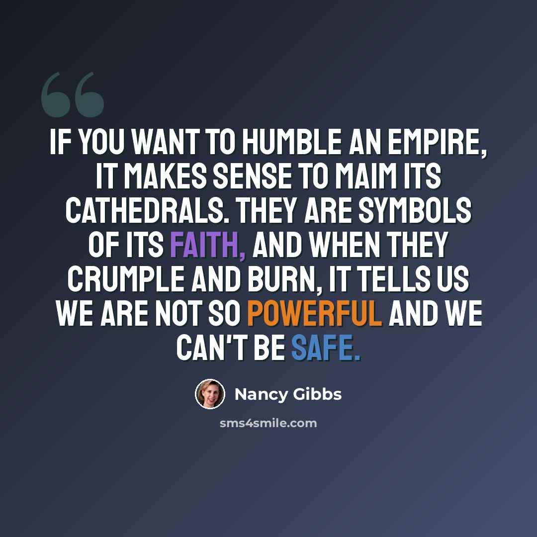“If you want to humble an empire, it makes sense to maim its cathedrals. They are symbols of its faith, and when they crumple and burn, it tells us we are not so powerful and we can't be safe.” quote by Nancy Gibbs