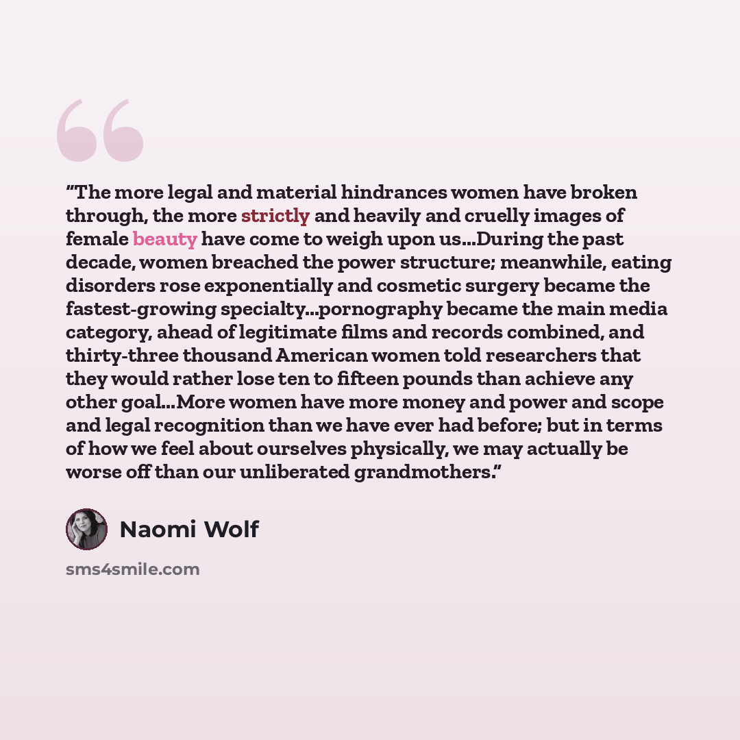 “The more legal and material hindrances women have broken through, the more strictly and heavily and cruelly images of female beauty have come to weigh upon us...During the past decade, women breached the power structure; meanwhile, eating disorders rose exponentially and cosmetic surgery became…” quote by Naomi Wolf