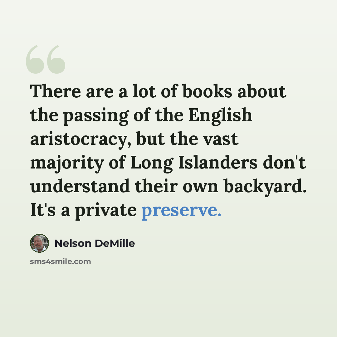 “There are a lot of books about the passing of the English aristocracy, but the vast majority of Long Islanders don't understand their own backyard. It's a private preserve.” quote by Nelson DeMille