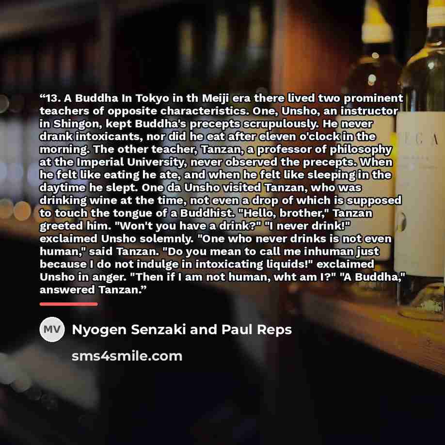 “13. A Buddha In Tokyo in th Meiji era there lived two prominent teachers of opposite characteristics. One, Unsho, an instructor in Shingon, kept Buddha's precepts scrupulously. He never drank intoxicants, nor did he eat after eleven o'clock in the morning. The other teacher, Tanzan, a professor of…” quote by Nyogen Senzaki and Paul Reps
