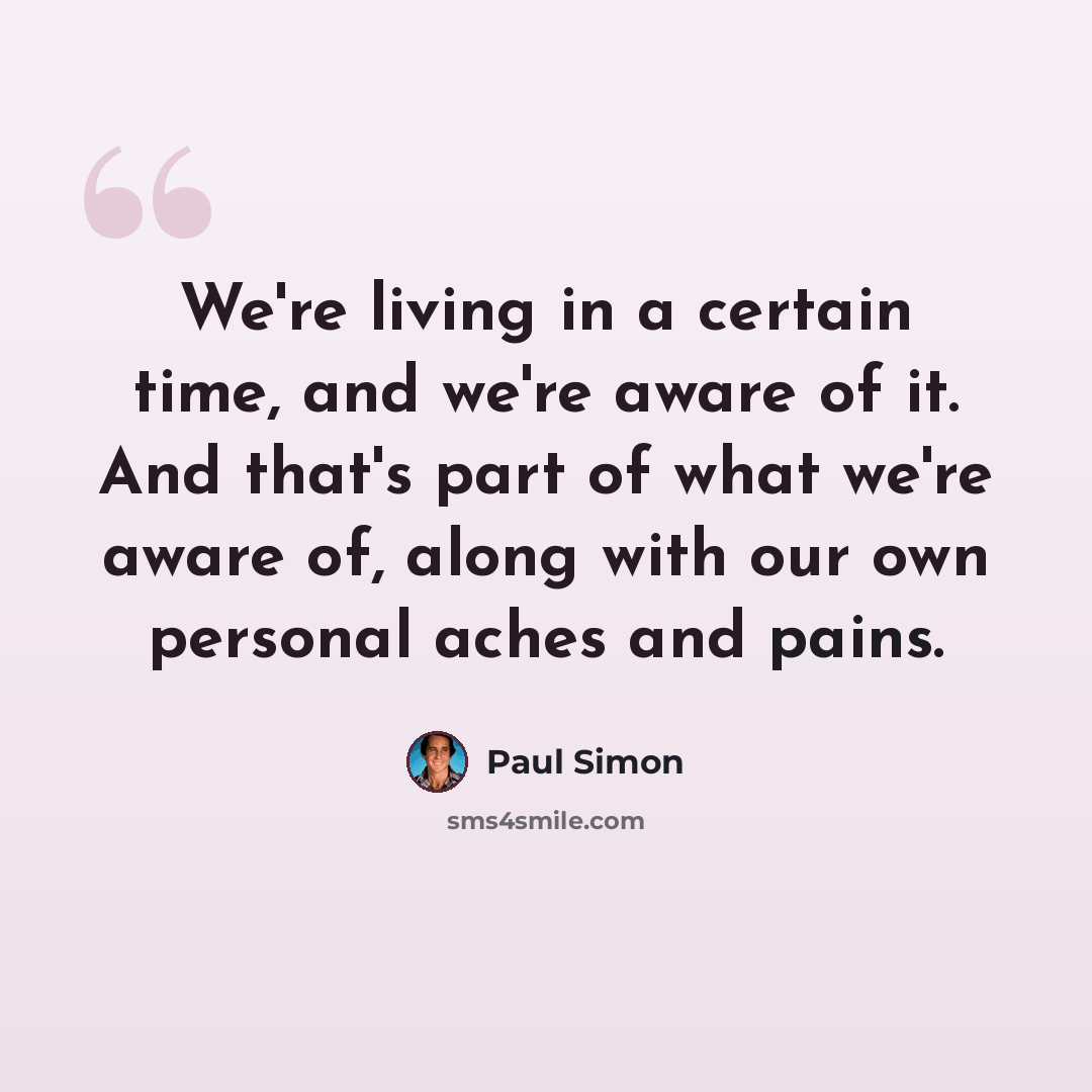 “We're living in a certain time, and we're aware of it. And that's part of what we're aware of, along with our own personal aches and pains.” quote by Paul Simon