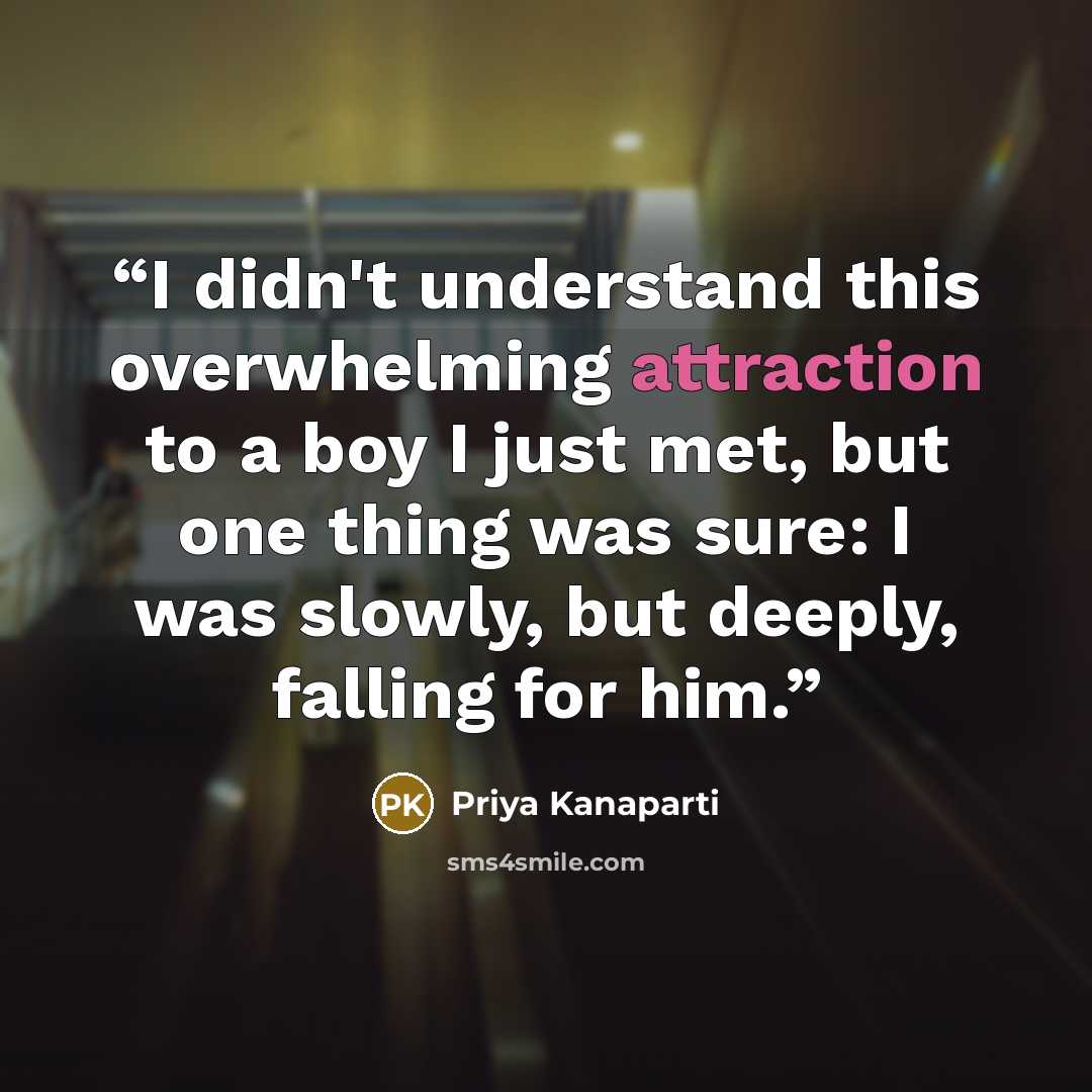 “I didn't understand this overwhelming attraction to a boy I just met, but one thing was sure: I was slowly, but deeply, falling for him.” quote by Priya Kanaparti