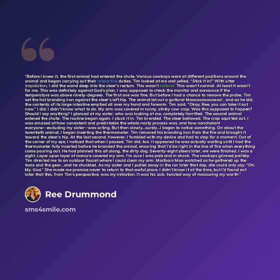 “Before I knew it, the first animal had entered the chute. Various cowboys were at different positions around the animal and began carrying out their respective duties. Tim looked at me and yelled, “Stick it in!” With utter trepidation, I slid the wand deep into the steer’s rectum. This wasn’t…” quote by Ree Drummond