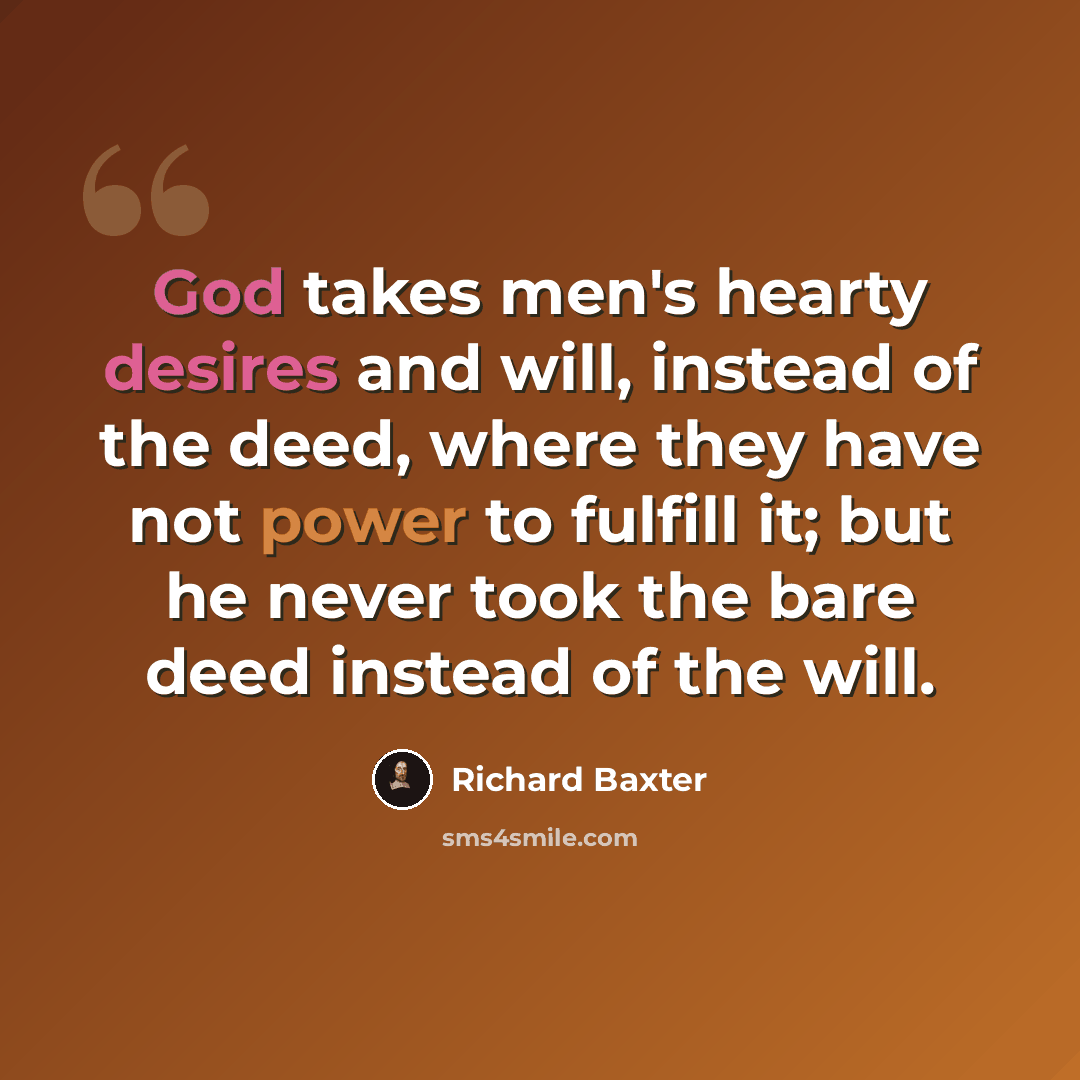 “God takes men's hearty desires and will, instead of the deed, where they have not power to fulfill it; but he never took the bare deed instead of the will.” quote by Richard Baxter