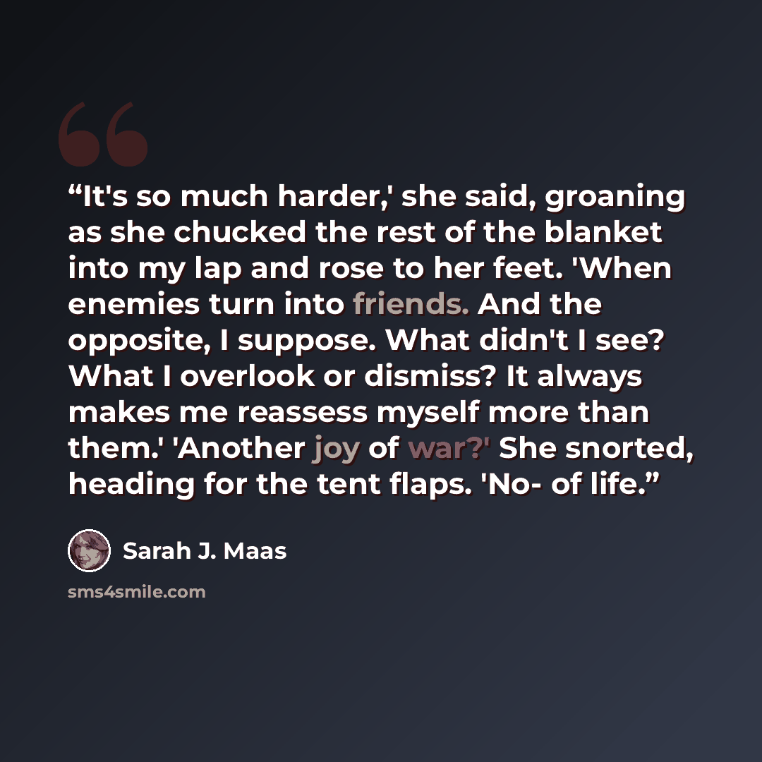 “It's so much harder,' she said, groaning as she chucked the rest of the blanket into my lap and rose to her feet. 'When enemies turn into friends. And the opposite, I suppose. What didn't I see? What I overlook or dismiss? It always makes me reassess myself more than them.' 'Another joy of war?'…” quote by Sarah J. Maas