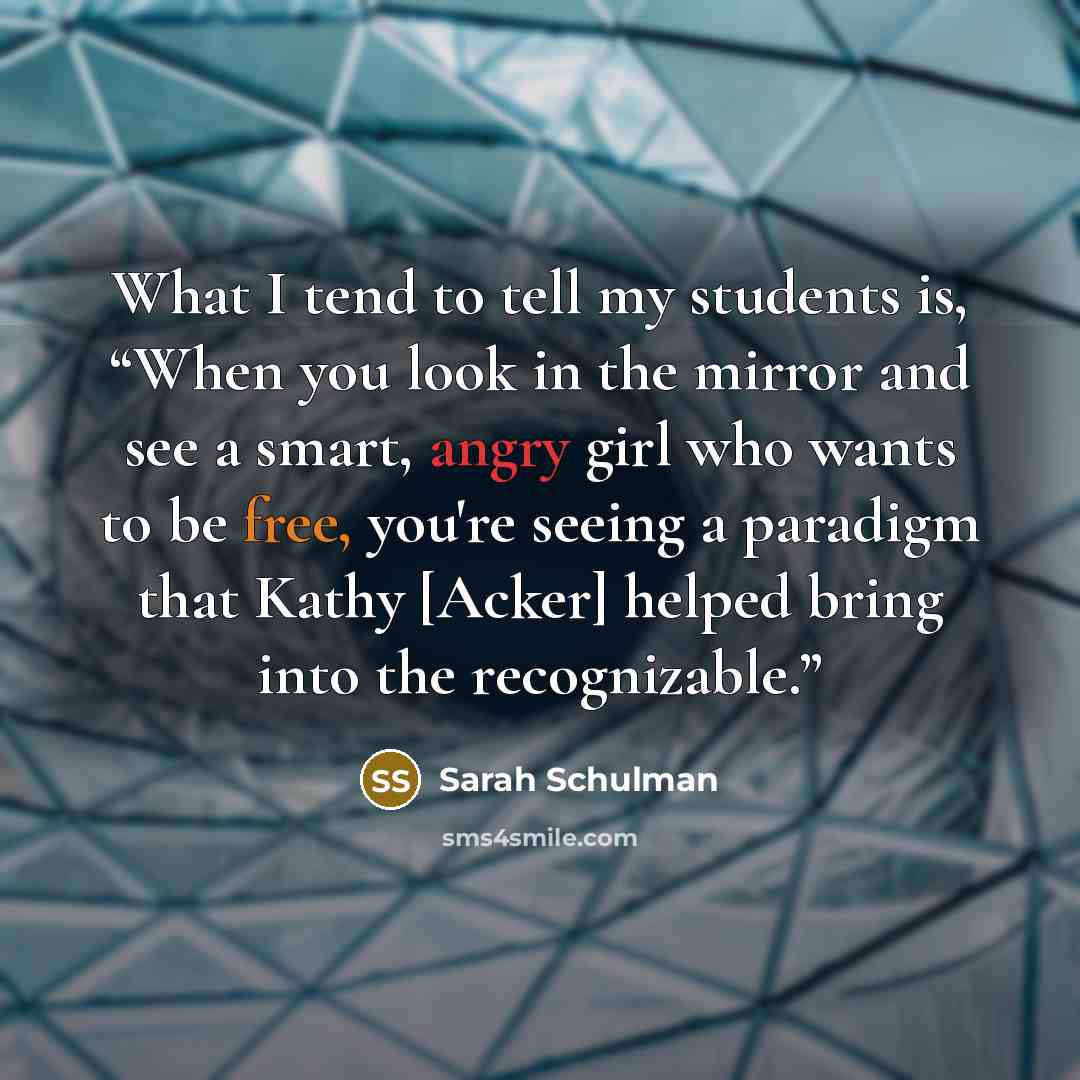 “What I tend to tell my students is, “When you look in the mirror and see a smart, angry girl who wants to be free, you're seeing a paradigm that Kathy [Acker] helped bring into the recognizable.”” quote by Sarah Schulman