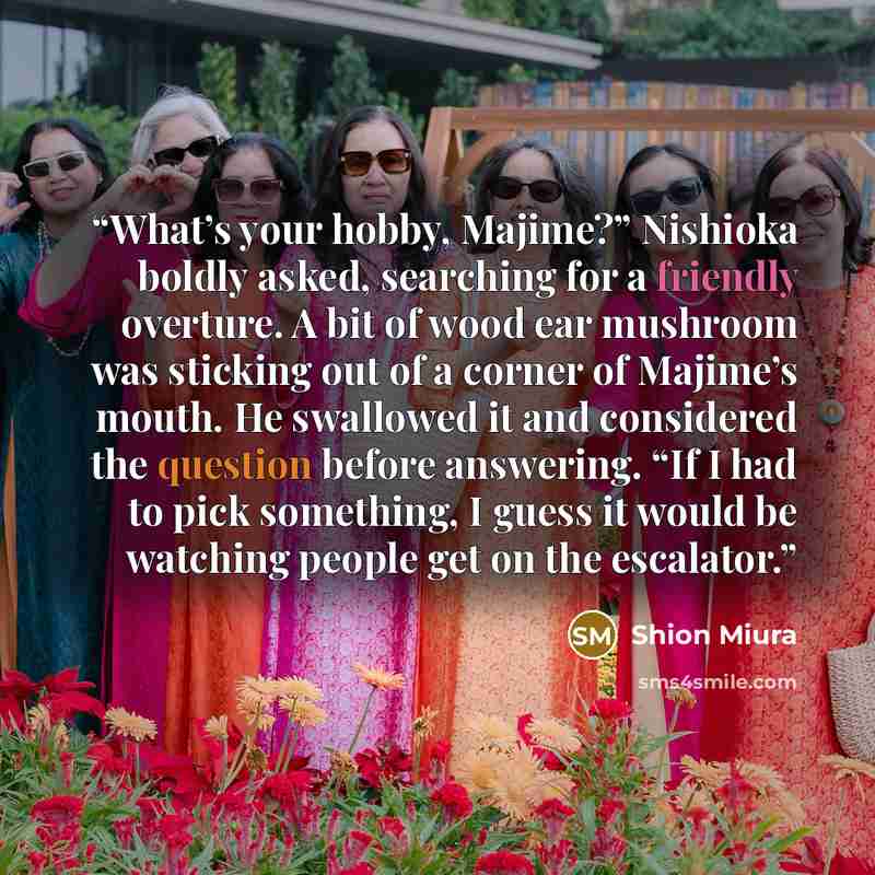 “What’s your hobby, Majime?” Nishioka boldly asked, searching for a friendly overture. A bit of wood ear mushroom was sticking out of a corner of Majime’s mouth. He swallowed it and considered the question before answering. “If I had to pick something, I guess it would be watching people get on the…” quote by Shion Miura
