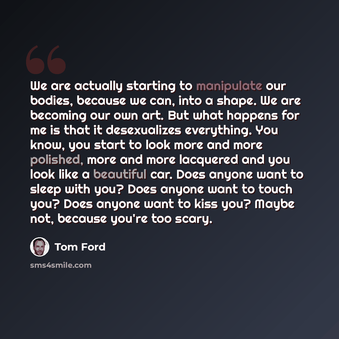 “We are actually starting to manipulate our bodies, because we can, into a shape. We are becoming our own art. But what happens for me is that it desexualizes everything. You know, you start to look more and more polished, more and more lacquered and you look like a beautiful car. Does anyone want…” quote by Tom Ford