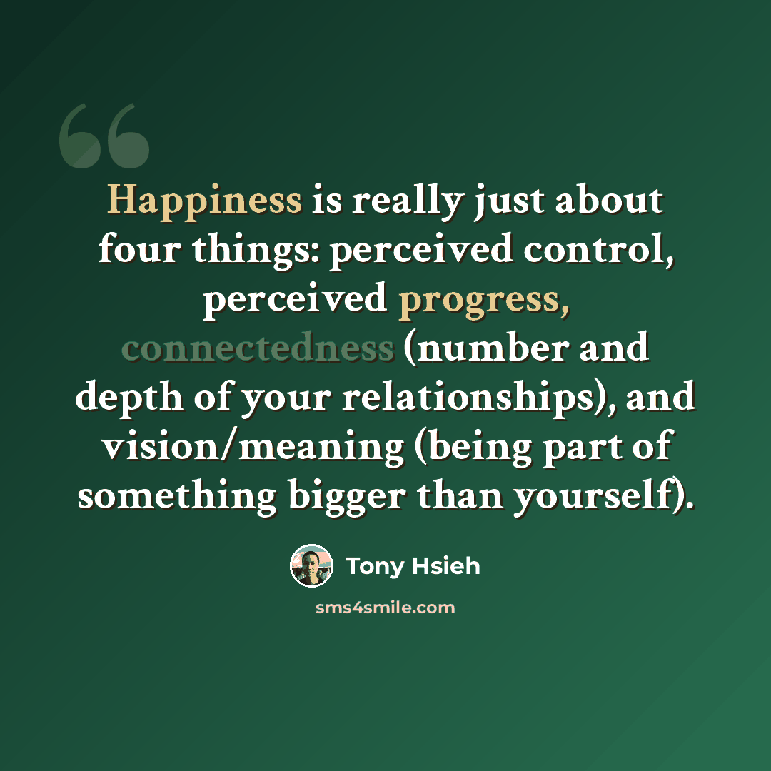 “Happiness is really just about four things: perceived control, perceived progress, connectedness (number and depth of your relationships), and vision/meaning (being part of something bigger than yourself).” quote by Tony Hsieh
