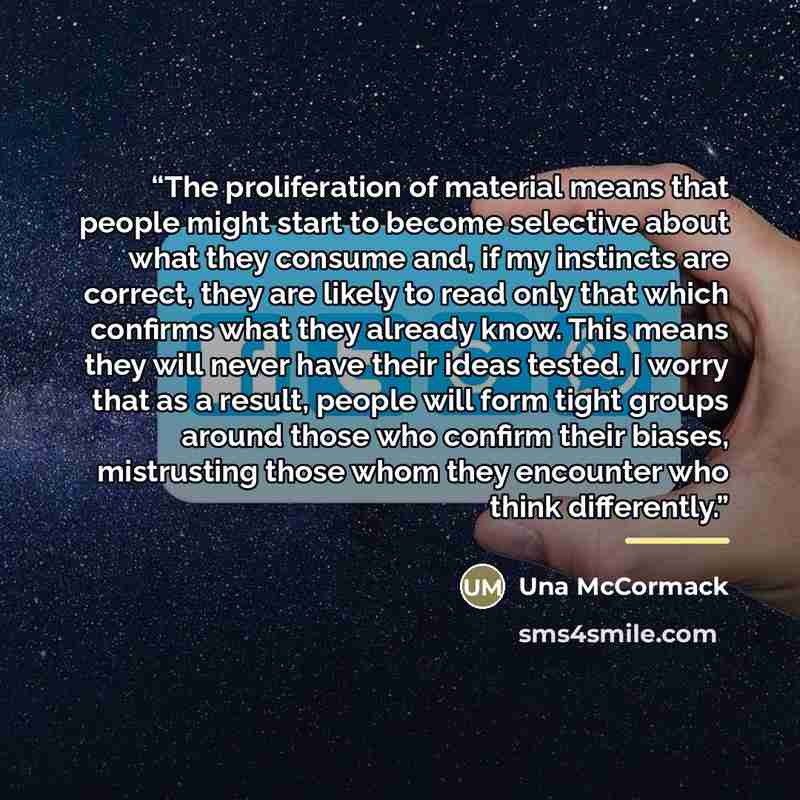 “The proliferation of material means that people might start to become selective about what they consume and, if my instincts are correct, they are likely to read only that which confirms what they already know. This means they will never have their ideas tested. I worry that as a result, people…” quote by Una McCormack