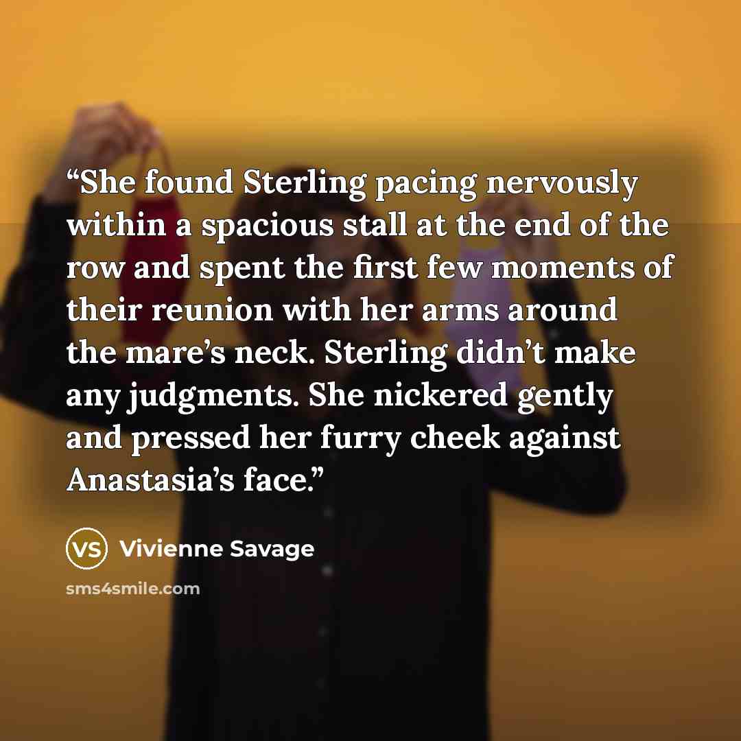 “She found Sterling pacing nervously within a spacious stall at the end of the row and spent the first few moments of their reunion with her arms around the mare’s neck. Sterling didn’t make any judgments. She nickered gently and pressed her furry cheek against Anastasia’s face.” quote by Vivienne Savage
