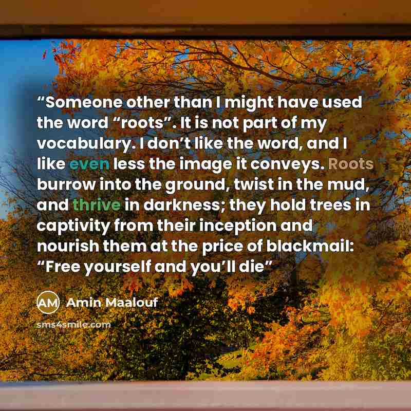 “Someone other than I might have used the word “roots”. It is not part of my vocabulary. I don’t like the word, and I like even less the image it conveys. Roots burrow into the ground, twist in the mud, and thrive in darkness; they hold trees in captivity from their inception and nourish them at…” quote by Amin Maalouf
