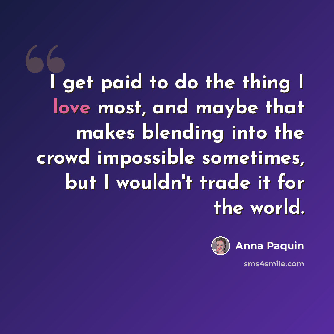 “I get paid to do the thing I love most, and maybe that makes blending into the crowd impossible sometimes, but I wouldn't trade it for the world.” quote by Anna Paquin