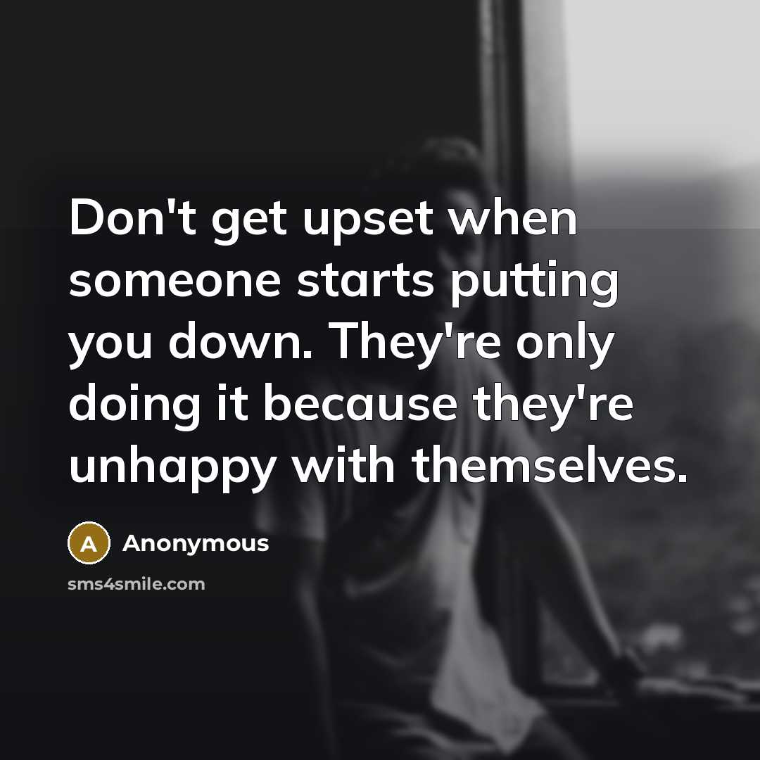 “Don't get upset when someone starts putting you down. They're only doing it because they're unhappy with themselves.” quote by Anonymous