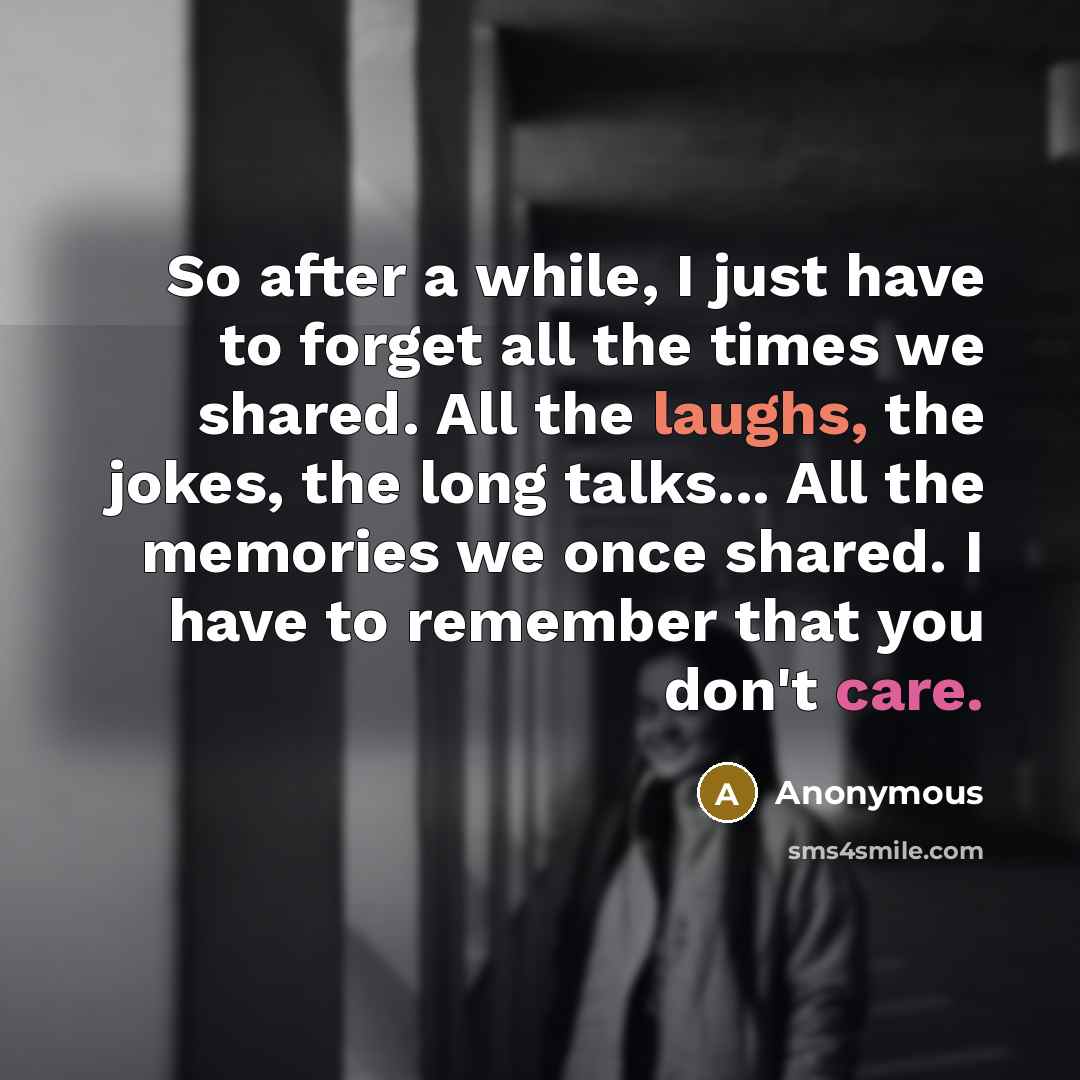 “So after a while, I just have to forget all the times we shared. All the laughs, the jokes, the long talks... All the memories we once shared. I have to remember that you don't care.” quote by Anonymous