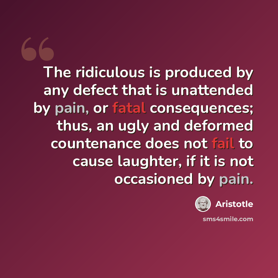 “The ridiculous is produced by any defect that is unattended by pain, or fatal consequences; thus, an ugly and deformed countenance does not fail to cause laughter, if it is not occasioned by pain.” quote by Aristotle