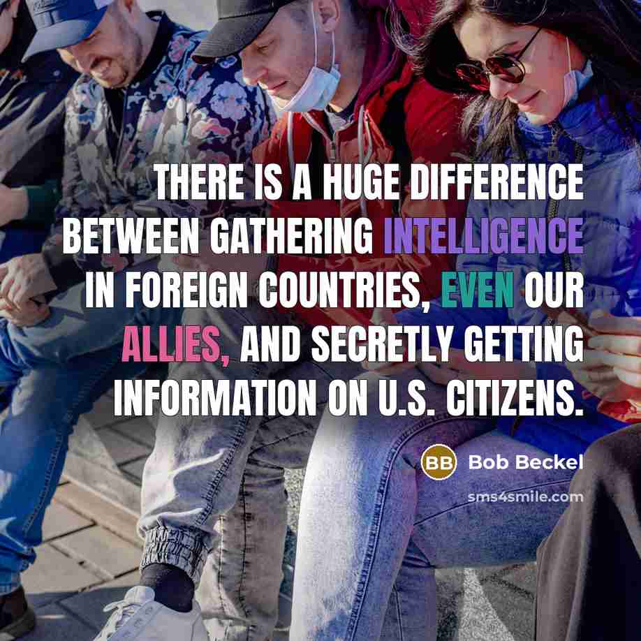 “There is a huge difference between gathering intelligence in foreign countries, even our allies, and secretly getting information on U.S. citizens.” quote by Bob Beckel