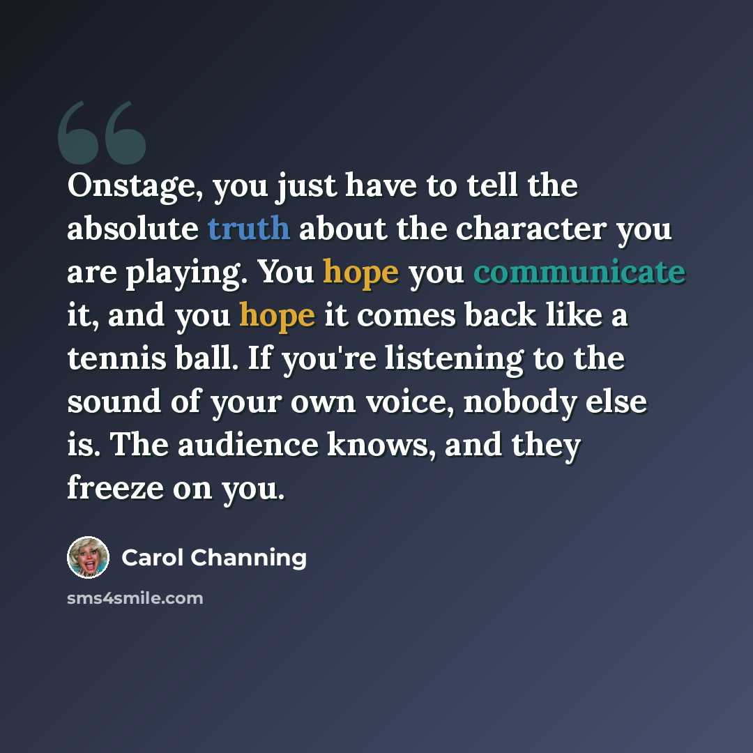 “Onstage, you just have to tell the absolute truth about the character you are playing. You hope you communicate it, and you hope it comes back like a tennis ball. If you're listening to the sound of your own voice, nobody else is. The audience knows, and they freeze on you.” quote by Carol Channing