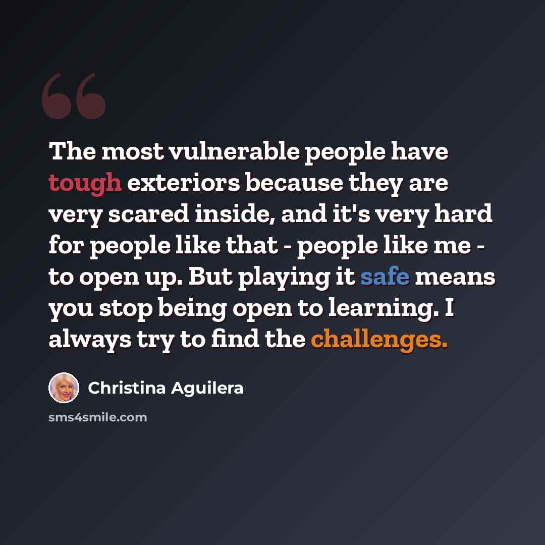 “The most vulnerable people have tough exteriors because they are very scared inside, and it's very hard for people like that - people like me - to open up. But playing it safe means you stop being open to learning. I always try to find the challenges.” quote by Christina Aguilera