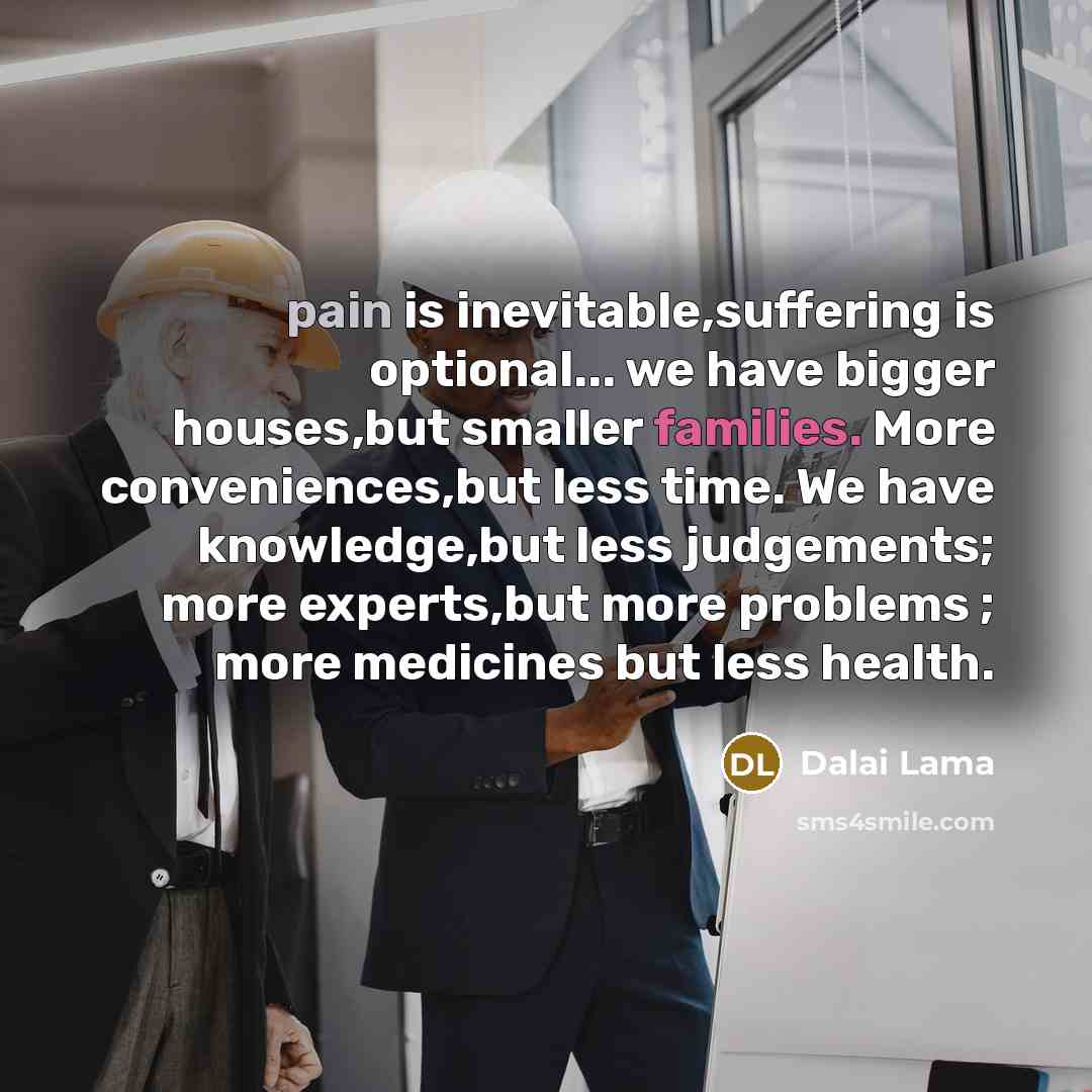 “pain is inevitable,suffering is optional... we have bigger houses,but smaller families. More conveniences,but less time. We have knowledge,but less judgements; more experts,but more problems ; more medicines but less health.” quote by Dalai Lama