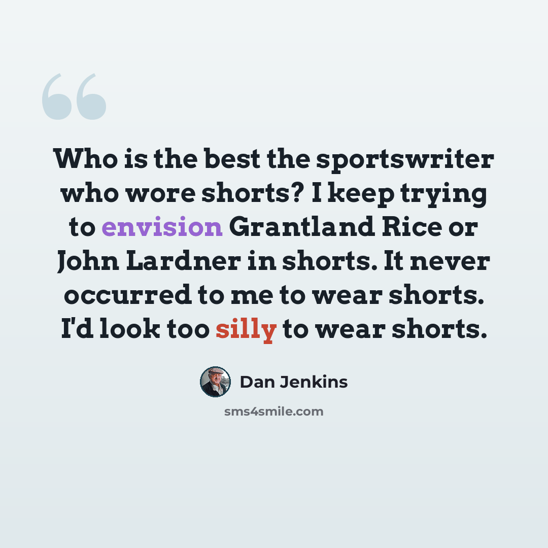 “Who is the best the sportswriter who wore shorts? I keep trying to envision Grantland Rice or John Lardner in shorts. It never occurred to me to wear shorts. I'd look too silly to wear shorts.” quote by Dan Jenkins