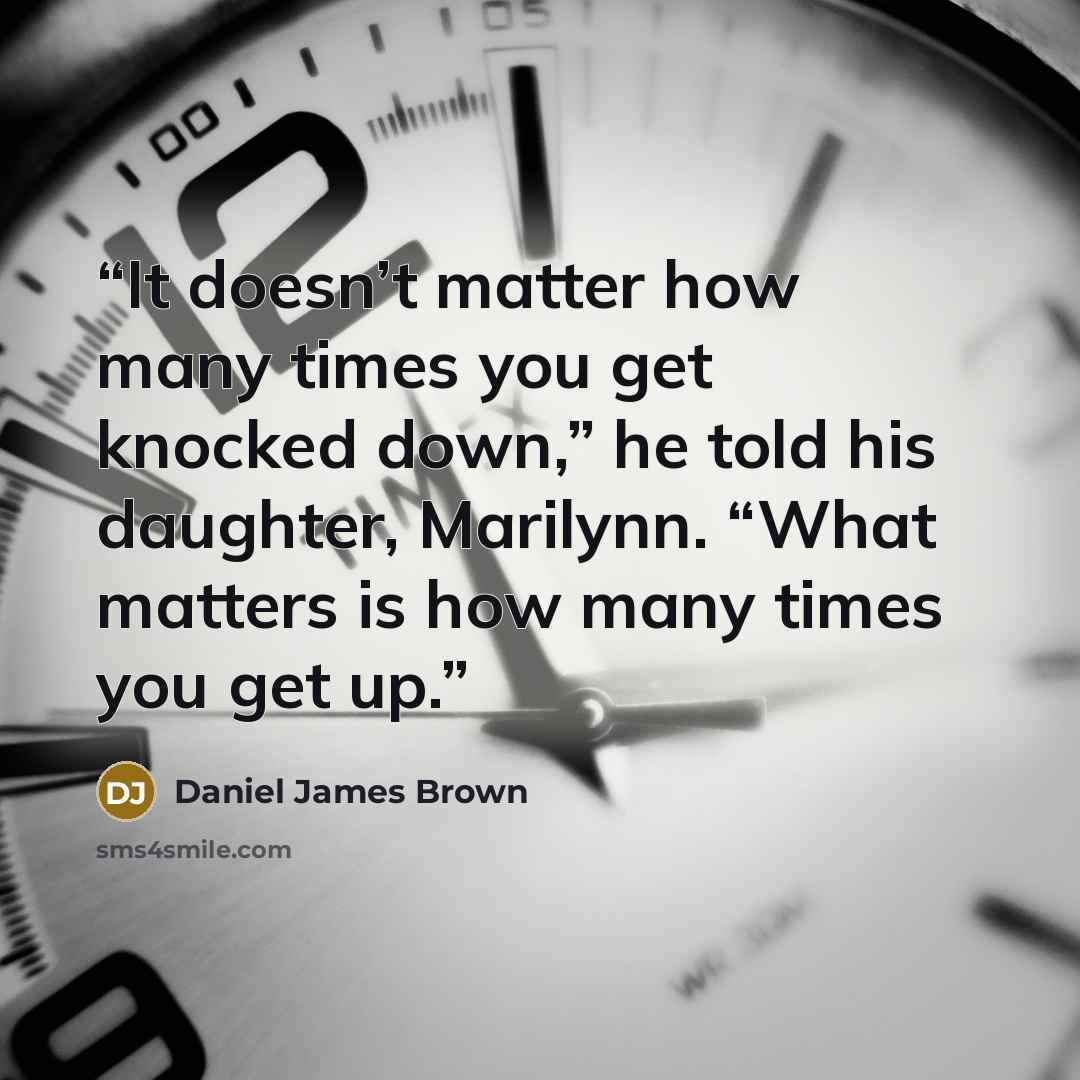 “It doesn’t matter how many times you get knocked down,” he told his daughter, Marilynn. “What matters is how many times you get up.” quote by Daniel James Brown