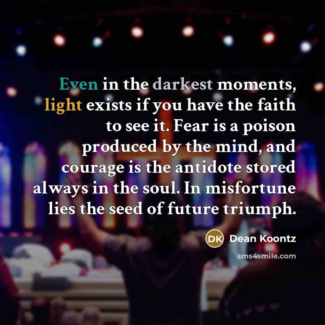 “Even in the darkest moments, light exists if you have the faith to see it. Fear is a poison produced by the mind, and courage is the antidote stored always in the soul. In misfortune lies the seed of future triumph.” quote by Dean Koontz