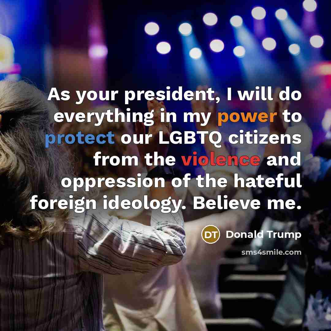 “As your president, I will do everything in my power to protect our LGBTQ citizens from the violence and oppression of the hateful foreign ideology. Believe me.” quote by Donald Trump