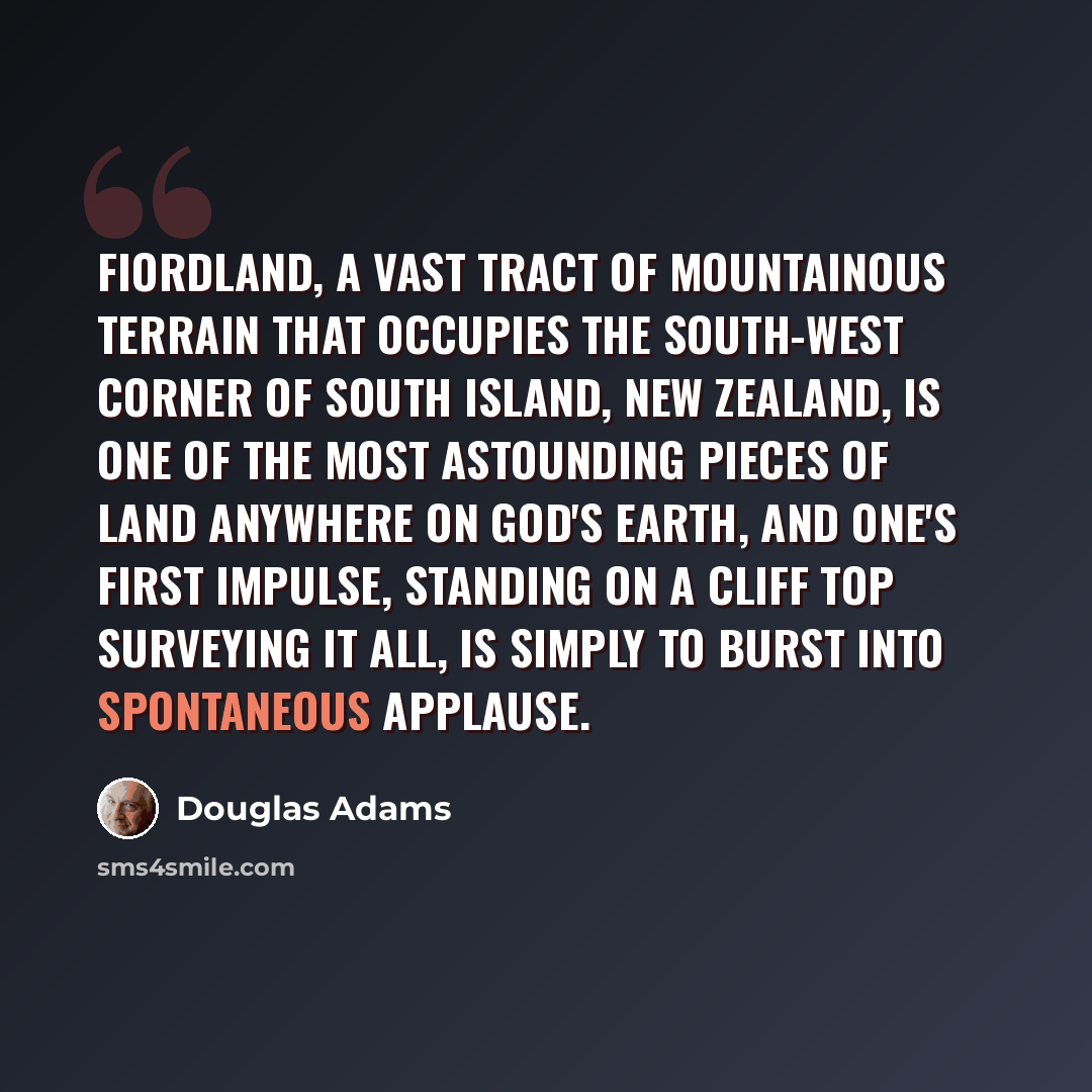 “Fiordland, a vast tract of mountainous terrain that occupies the south-west corner of South Island, New Zealand, is one of the most astounding pieces of land anywhere on God's earth, and one's first impulse, standing on a cliff top surveying it all, is simply to burst into spontaneous applause.” quote by Douglas Adams