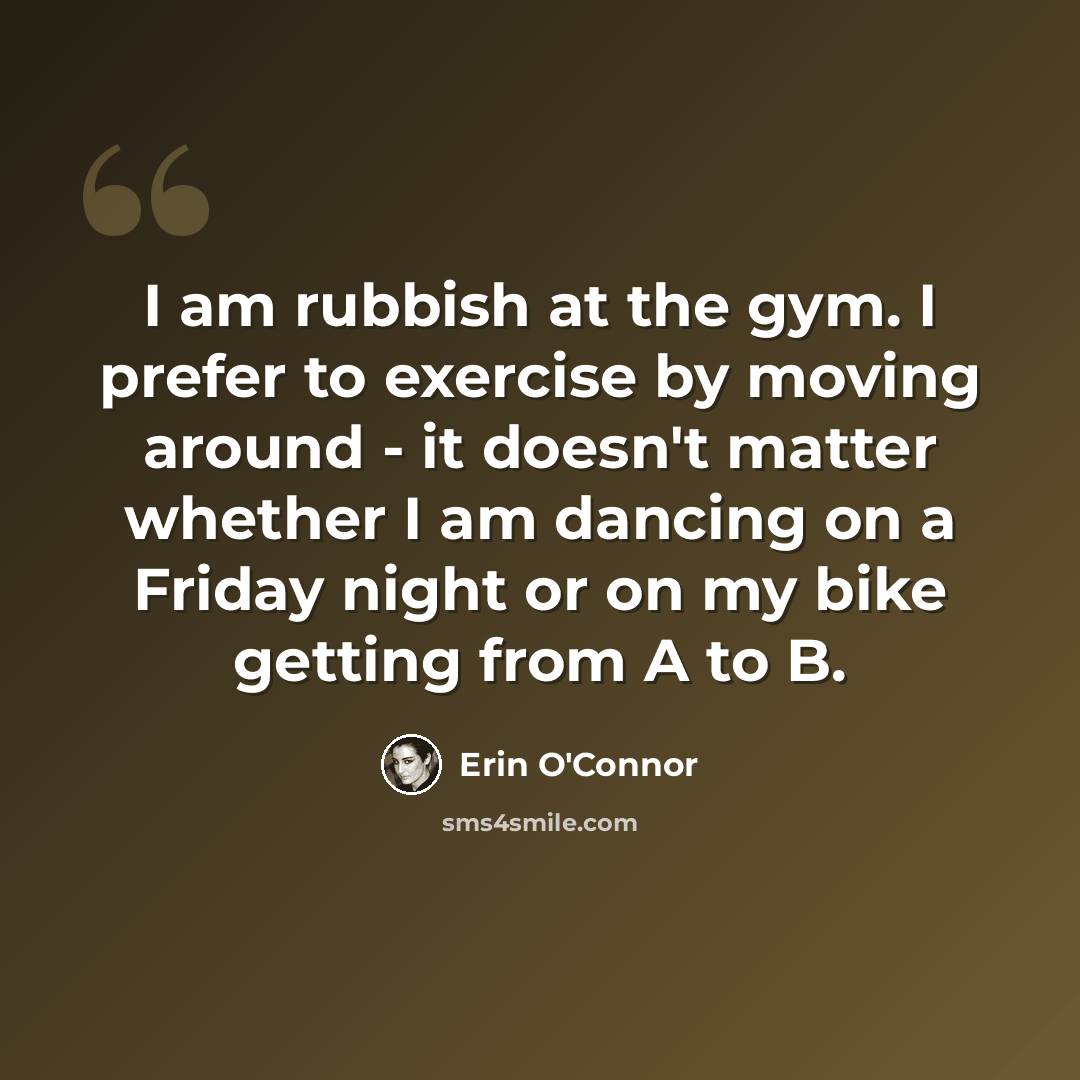 “I am rubbish at the gym. I prefer to exercise by moving around - it doesn't matter whether I am dancing on a Friday night or on my bike getting from A to B.” quote by Erin O'Connor