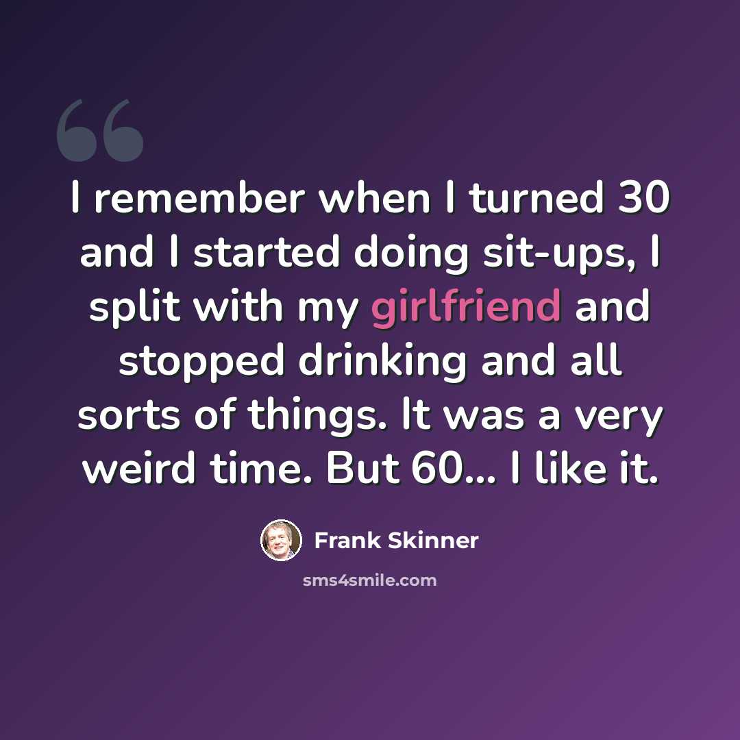 “I remember when I turned 30 and I started doing sit-ups, I split with my girlfriend and stopped drinking and all sorts of things. It was a very weird time. But 60... I like it.” quote by Frank Skinner