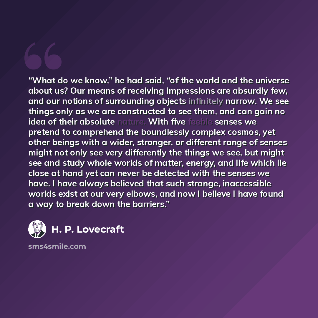 “What do we know,” he had said, “of the world and the universe about us? Our means of receiving impressions are absurdly few, and our notions of surrounding objects infinitely narrow. We see things only as we are constructed to see them, and can gain no idea of their absolute nature. With five…” quote by H. P. Lovecraft