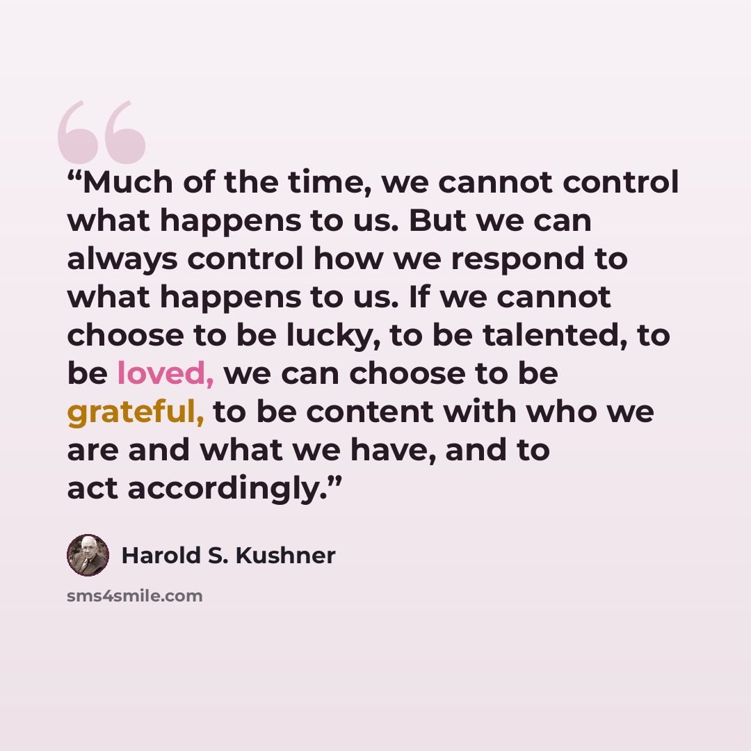 “Much of the time, we cannot control what happens to us. But we can always control how we respond to what happens to us. If we cannot choose to be lucky, to be talented, to be loved, we can choose to be grateful, to be content with who we are and what we have, and to act accordingly.” quote by Harold S. Kushner