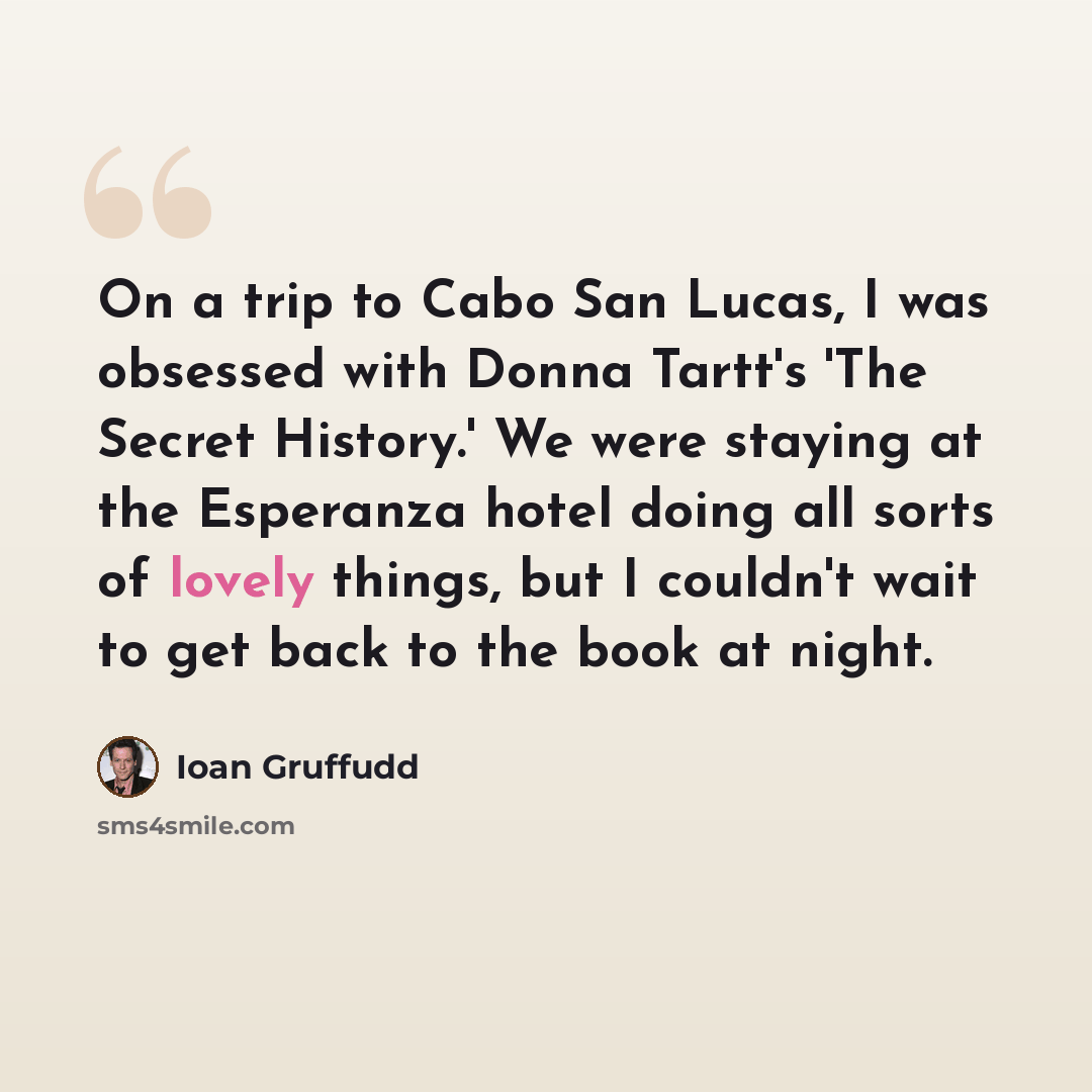 “On a trip to Cabo San Lucas, I was obsessed with Donna Tartt's 'The Secret History.' We were staying at the Esperanza hotel doing all sorts of lovely things, but I couldn't wait to get back to the book at night.” quote by Ioan Gruffudd