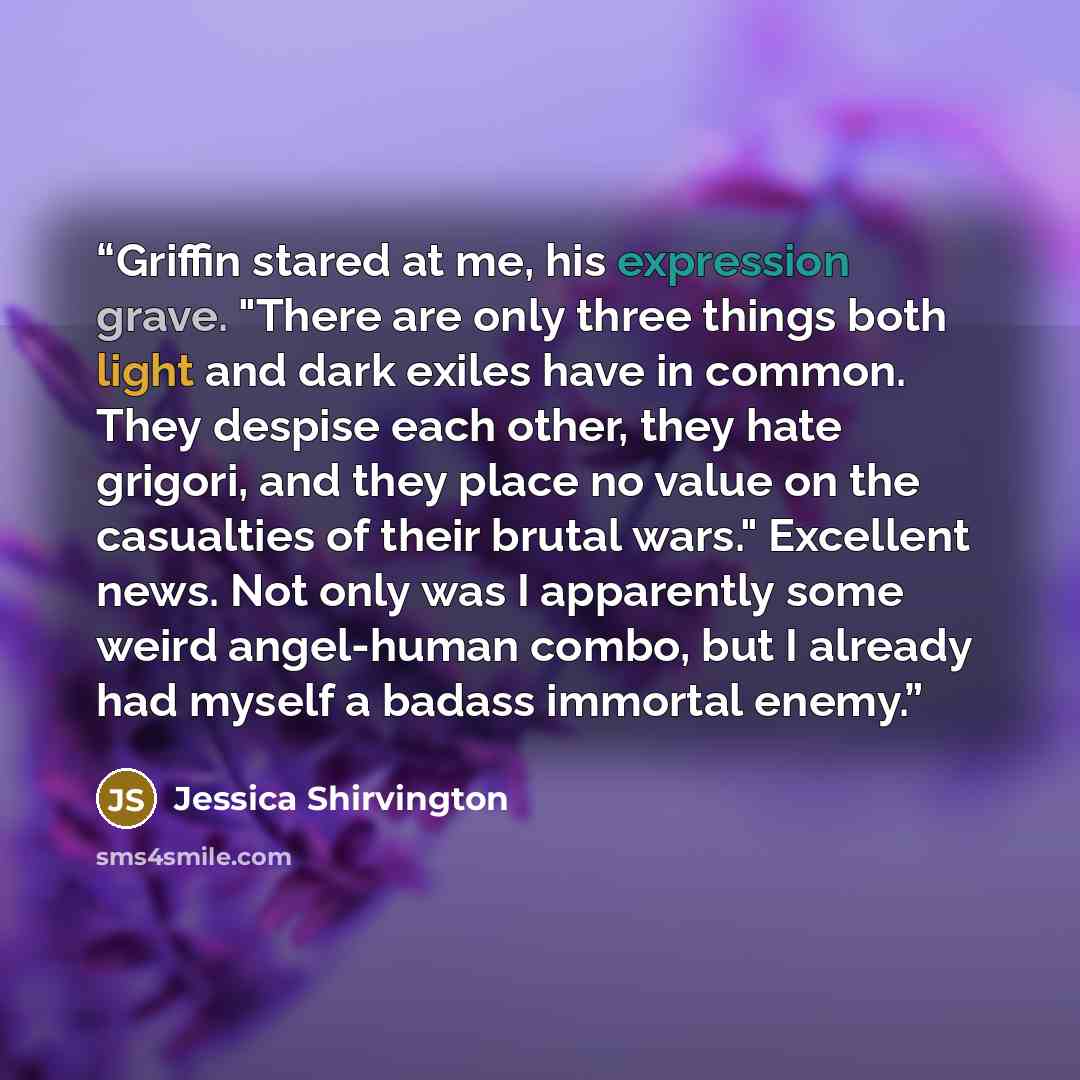 “Griffin stared at me, his expression grave. "There are only three things both light and dark exiles have in common. They despise each other, they hate grigori, and they place no value on the casualties of their brutal wars." Excellent news. Not only was I apparently some weird angel-human combo…” quote by Jessica Shirvington