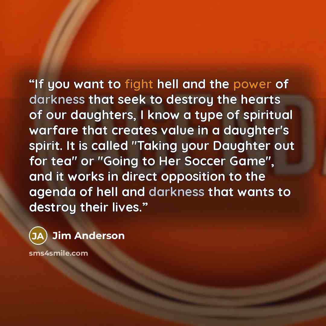 “If you want to fight hell and the power of darkness that seek to destroy the hearts of our daughters, I know a type of spiritual warfare that creates value in a daughter's spirit. It is called "Taking your Daughter out for tea" or "Going to Her Soccer Game", and it works in direct opposition to…” quote by Jim Anderson
