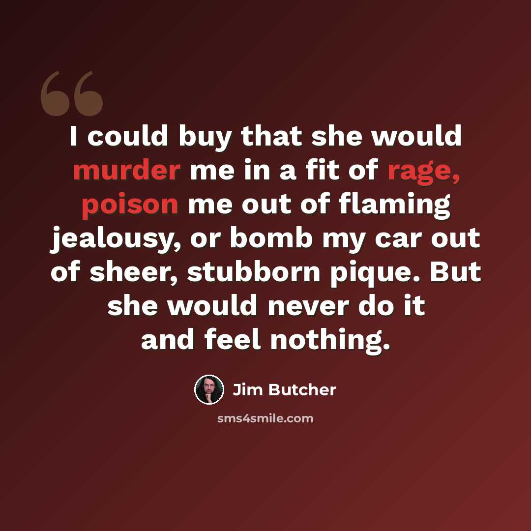 “I could buy that she would murder me in a fit of rage, poison me out of flaming jealousy, or bomb my car out of sheer, stubborn pique. But she would never do it and feel nothing.” quote by Jim Butcher