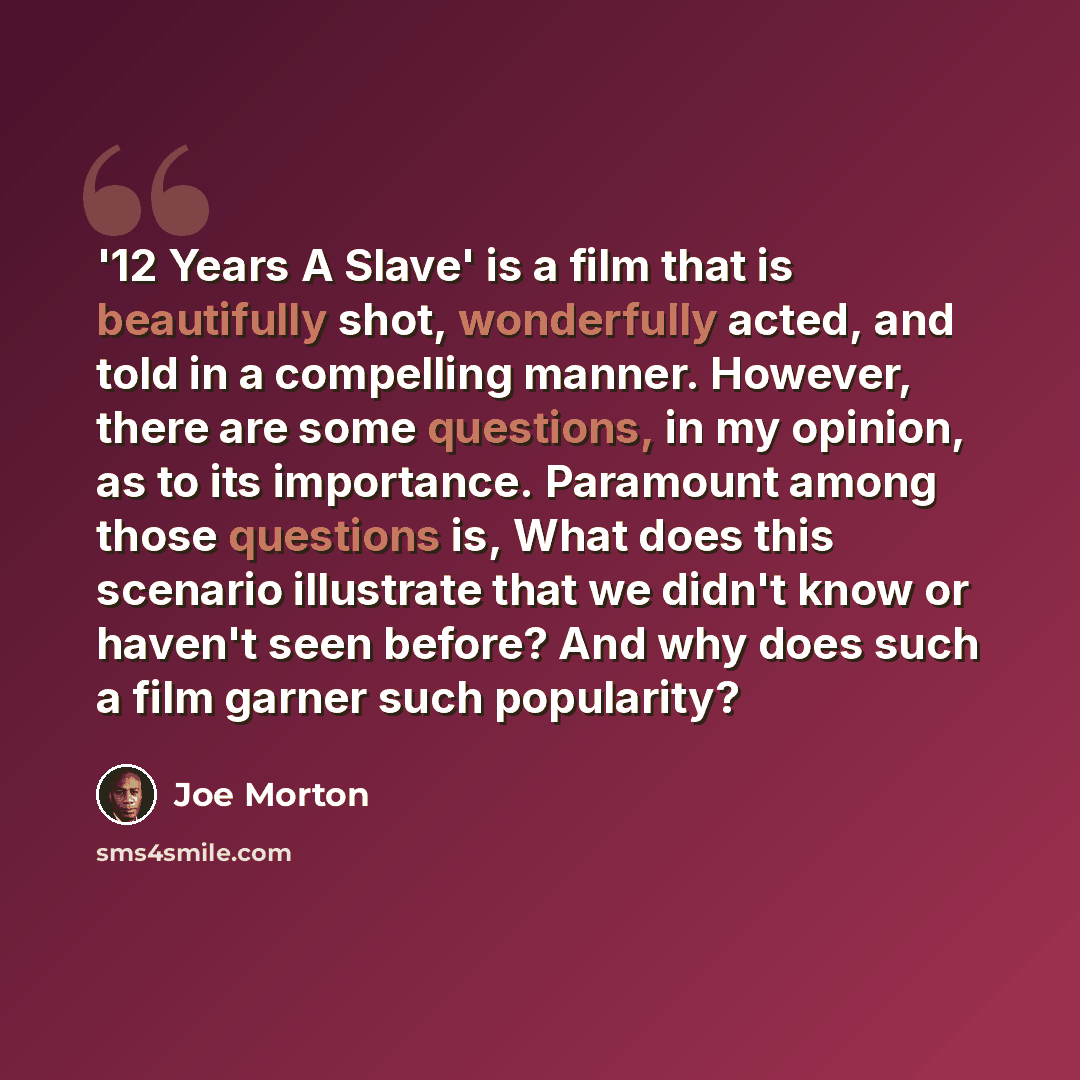 “'12 Years A Slave' is a film that is beautifully shot, wonderfully acted, and told in a compelling manner. However, there are some questions, in my opinion, as to its importance. Paramount among those questions is, What does this scenario illustrate that we didn't know or haven't seen before? And…” quote by Joe Morton
