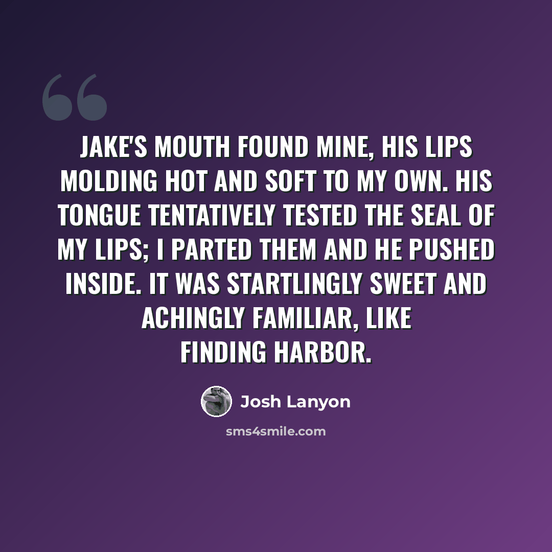 “Jake's mouth found mine, his lips molding hot and soft to my own. His tongue tentatively tested the seal of my lips; I parted them and he pushed inside. It was startlingly sweet and achingly familiar, like finding harbor.” quote by Josh Lanyon
