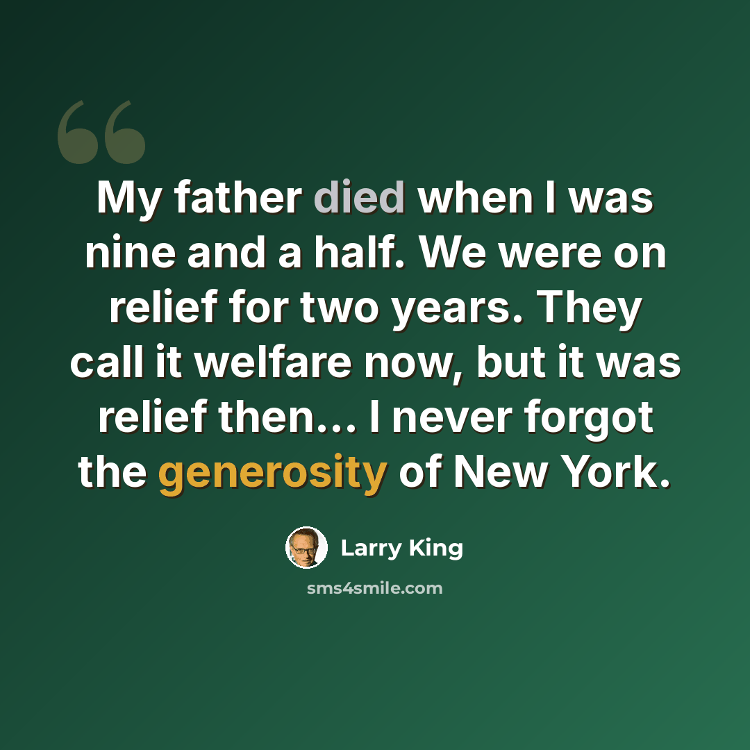 “My father died when I was nine and a half. We were on relief for two years. They call it welfare now, but it was relief then... I never forgot the generosity of New York.” quote by Larry King