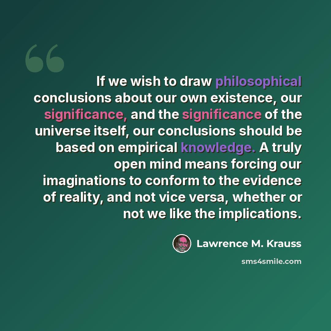 “If we wish to draw philosophical conclusions about our own existence, our significance, and the significance of the universe itself, our conclusions should be based on empirical knowledge. A truly open mind means forcing our imaginations to conform to the evidence of reality, and not vice versa…” quote by Lawrence M. Krauss