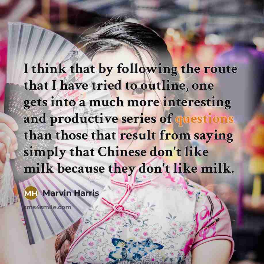 “I think that by following the route that I have tried to outline, one gets into a much more interesting and productive series of questions than those that result from saying simply that Chinese don't like milk because they don't like milk.” quote by Marvin Harris